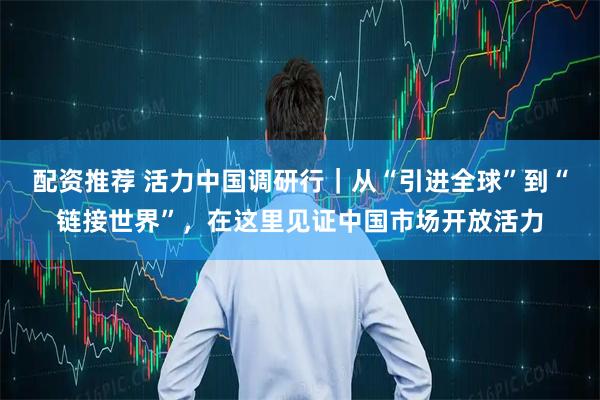 配资推荐 活力中国调研行｜从“引进全球”到“链接世界”，在这里见证中国市场开放活力