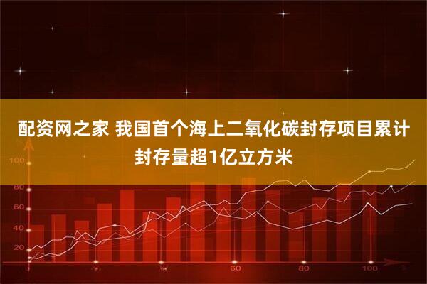 配资网之家 我国首个海上二氧化碳封存项目累计封存量超1亿立方米