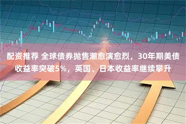 配资推荐 全球债券抛售潮愈演愈烈，30年期美债收益率突破5%，英国、日本收益率继续攀升