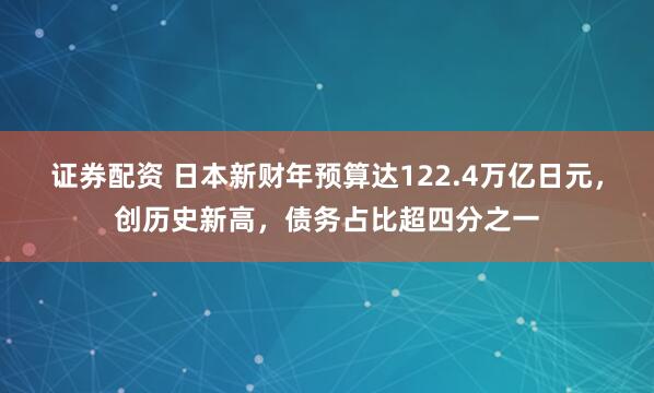 证券配资 日本新财年预算达122.4万亿日元，创历史新高，债务占比超四分之一
