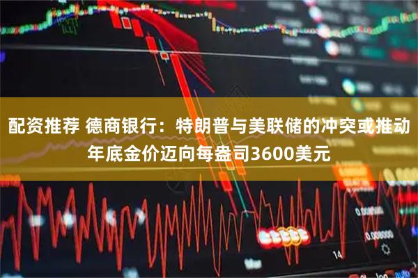 配资推荐 德商银行：特朗普与美联储的冲突或推动年底金价迈向每盎司3600美元