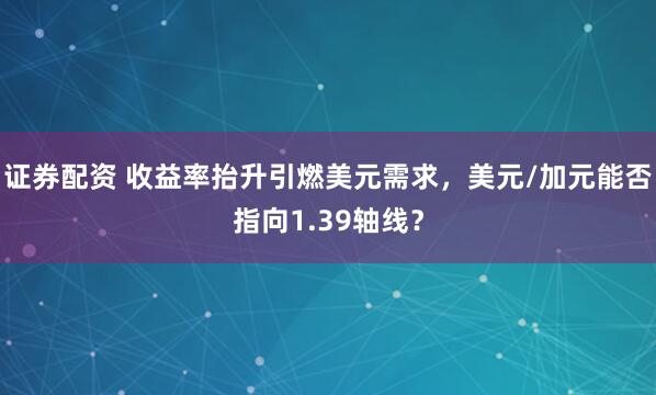 证券配资 收益率抬升引燃美元需求，美元/加元能否指向1.39轴线？