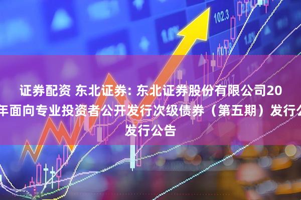 证券配资 东北证券: 东北证券股份有限公司2025年面向专业投资者公开发行次级债券（第五期）发行公告
