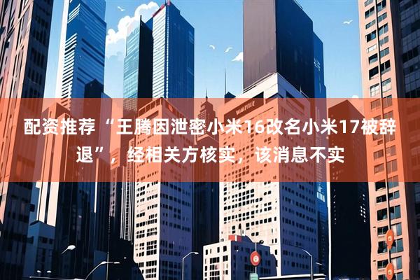 配资推荐 “王腾因泄密小米16改名小米17被辞退”，经相关方核实，该消息不实