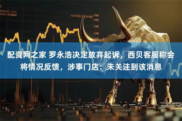 配资网之家 罗永浩决定放弃起诉，西贝客服称会将情况反馈，涉事门店：未关注到该消息