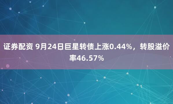 证券配资 9月24日巨星转债上涨0.44%，转股溢价率46.57%