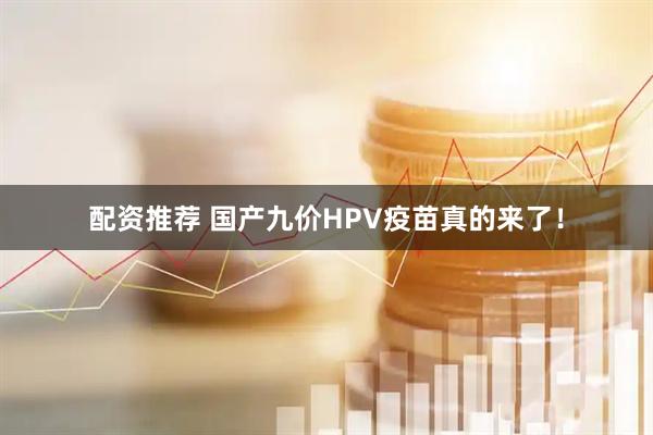 配资推荐 国产九价HPV疫苗真的来了！