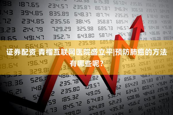 证券配资 青榴互联网医院盛立平|预防肺癌的方法有哪些呢？
