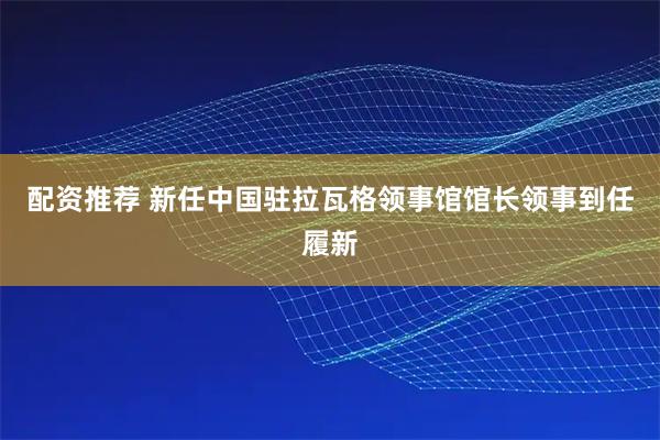 配资推荐 新任中国驻拉瓦格领事馆馆长领事到任履新