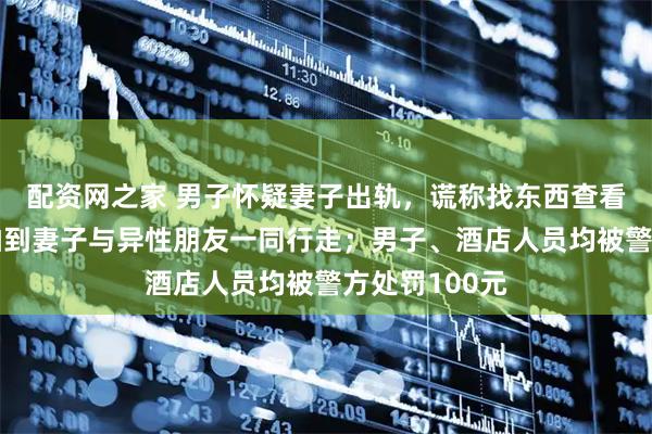 配资网之家 男子怀疑妻子出轨，谎称找东西查看酒店监控，拍到妻子与异性朋友一同行走；男子、酒店人员均被警方处罚100元