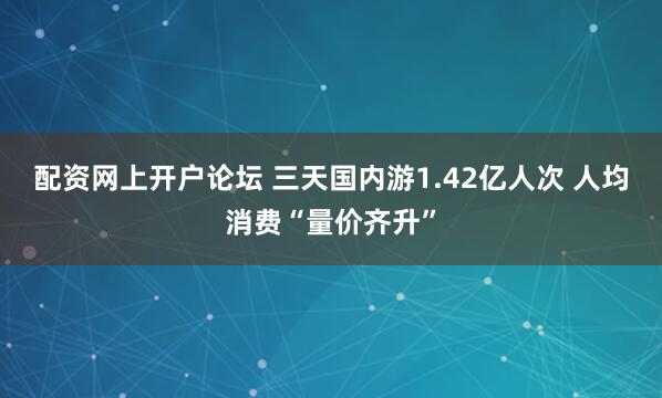 配资网上开户论坛 三天国内游1.42亿人次 人均消费“量价齐升”