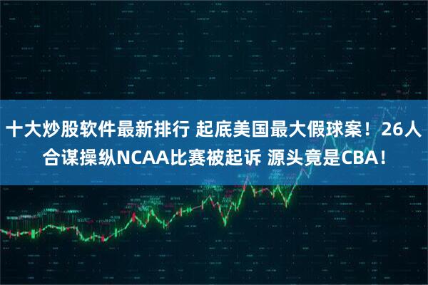 十大炒股软件最新排行 起底美国最大假球案！26人合谋操纵NCAA比赛被起诉 源头竟是CBA！