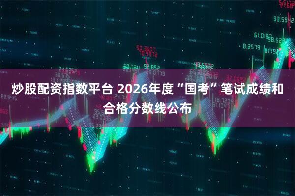 炒股配资指数平台 2026年度“国考”笔试成绩和合格分数线公布