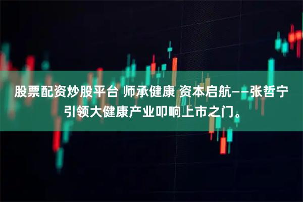 股票配资炒股平台 师承健康 资本启航——张哲宁引领大健康产业叩响上市之门。