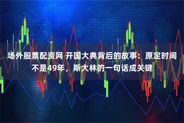 场外股票配资网 开国大典背后的故事：原定时间不是49年，斯大林的一句话成关键