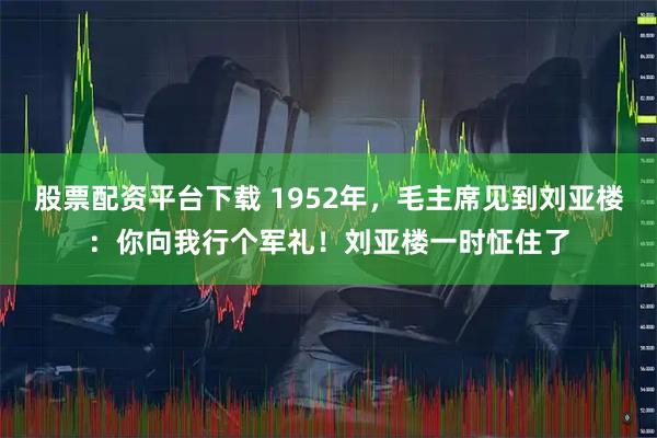 股票配资平台下载 1952年，毛主席见到刘亚楼：你向我行个军礼！刘亚楼一时怔住了