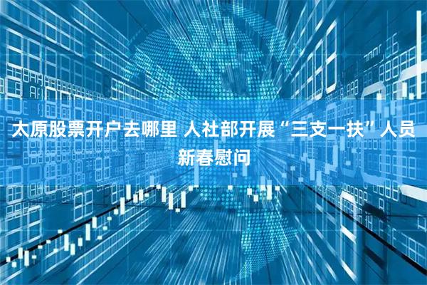 太原股票开户去哪里 人社部开展“三支一扶”人员新春慰问