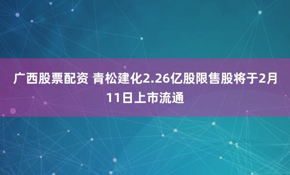 广西股票配资 青松建化2.26亿股限售股将于2月11日上市流通