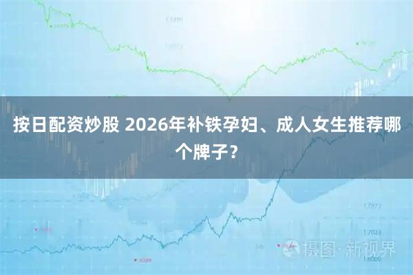 按日配资炒股 2026年补铁孕妇、成人女生推荐哪个牌子？