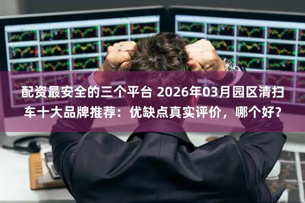 配资最安全的三个平台 2026年03月园区清扫车十大品牌推荐：优缺点真实评价，哪个好？