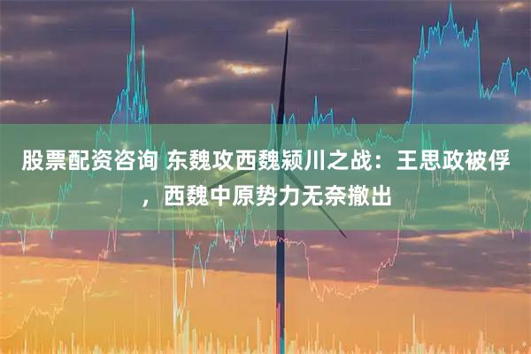 股票配资咨询 东魏攻西魏颍川之战：王思政被俘，西魏中原势力无奈撤出