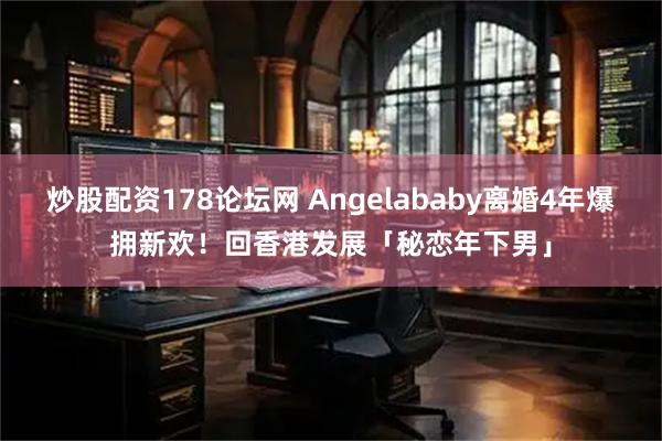 炒股配资178论坛网 Angelababy离婚4年爆拥新欢！　回香港发展「秘恋年下男」