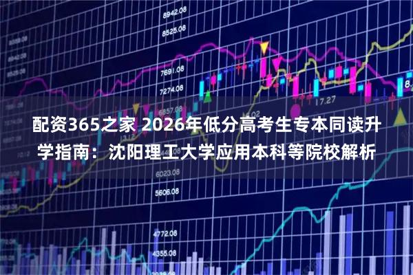 配资365之家 2026年低分高考生专本同读升学指南：沈阳理工大学应用本科等院校解析