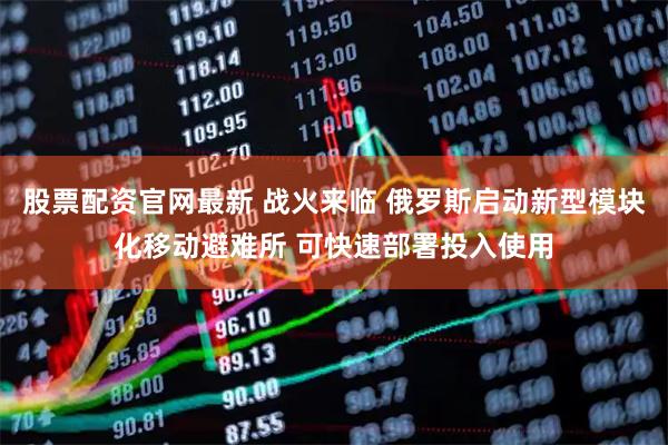 股票配资官网最新 战火来临 俄罗斯启动新型模块化移动避难所 可快速部署投入使用