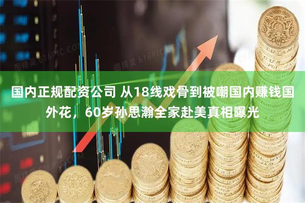 国内正规配资公司 从18线戏骨到被嘲国内赚钱国外花，60岁孙思瀚全家赴美真相曝光