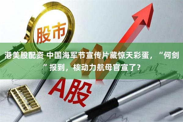 港美股配资 中国海军节宣传片藏惊天彩蛋，“何剑”报到，核动力航母官宣了？
